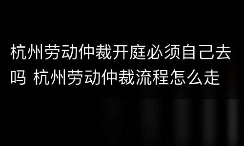 杭州劳动仲裁开庭必须自己去吗 杭州劳动仲裁流程怎么走