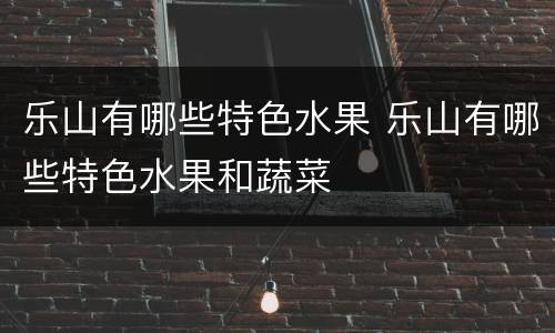 乐山有哪些特色水果 乐山有哪些特色水果和蔬菜