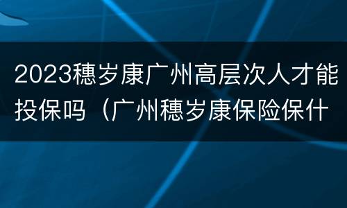 2023穗岁康广州高层次人才能投保吗（广州穗岁康保险保什么病）