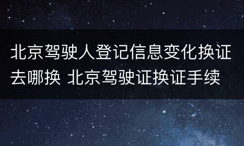 北京驾驶人登记信息变化换证去哪换 北京驾驶证换证手续