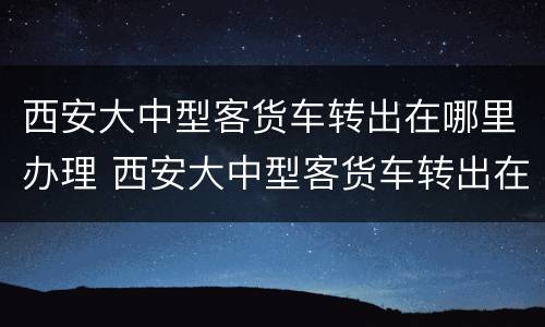 西安大中型客货车转出在哪里办理 西安大中型客货车转出在哪里办理手续