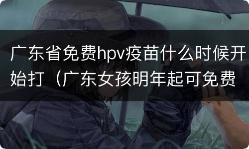 广东省免费hpv疫苗什么时候开始打（广东女孩明年起可免费接种HPV疫苗）
