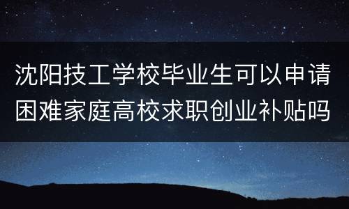 沈阳技工学校毕业生可以申请困难家庭高校求职创业补贴吗？