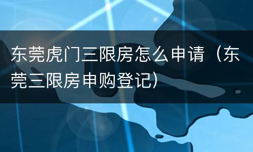东莞虎门三限房怎么申请（东莞三限房申购登记）