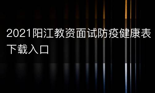 2021阳江教资面试防疫健康表下载入口