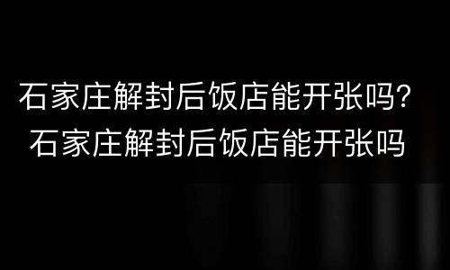 石家庄解封后饭店能开张吗？ 石家庄解封后饭店能开张吗