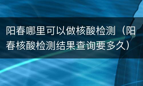 阳春哪里可以做核酸检测（阳春核酸检测结果查询要多久）