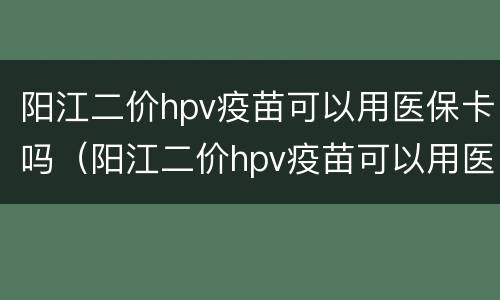 阳江二价hpv疫苗可以用医保卡吗（阳江二价hpv疫苗可以用医保卡吗多少钱）