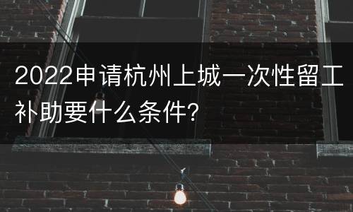 2022申请杭州上城一次性留工补助要什么条件？