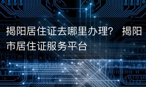 揭阳居住证去哪里办理？ 揭阳市居住证服务平台