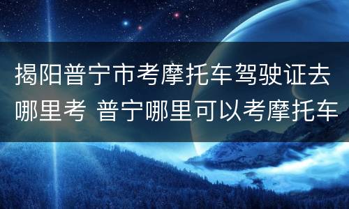 揭阳普宁市考摩托车驾驶证去哪里考 普宁哪里可以考摩托车证