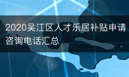 2020吴江区人才乐居补贴申请咨询电话汇总