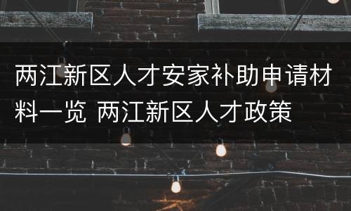 两江新区人才安家补助申请材料一览 两江新区人才政策