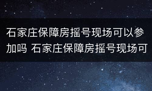 石家庄保障房摇号现场可以参加吗 石家庄保障房摇号现场可以参加吗现在