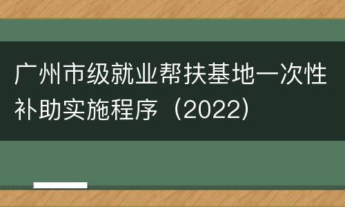 广州市级就业帮扶基地一次性补助实施程序（2022）