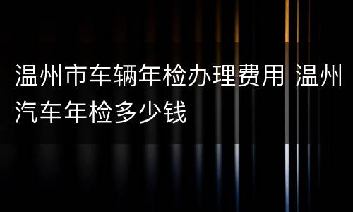 温州市车辆年检办理费用 温州汽车年检多少钱