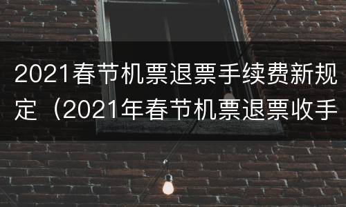 2021春节机票退票手续费新规定（2021年春节机票退票收手续费吗）