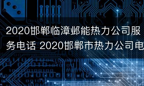 2020邯郸临漳邺能热力公司服务电话 2020邯郸市热力公司电话客服电话