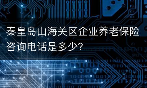 秦皇岛山海关区企业养老保险咨询电话是多少？