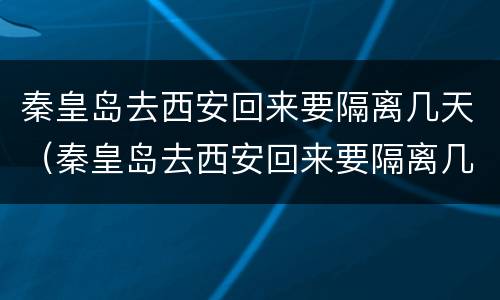 秦皇岛去西安回来要隔离几天（秦皇岛去西安回来要隔离几天呀）