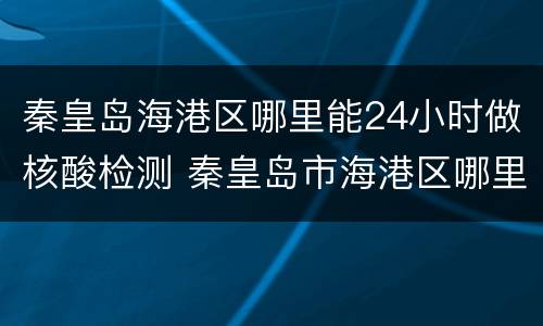 秦皇岛海港区哪里能24小时做核酸检测 秦皇岛市海港区哪里能做核酸检测