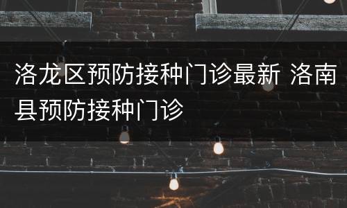 洛龙区预防接种门诊最新 洛南县预防接种门诊