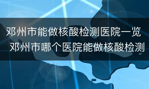 邓州市能做核酸检测医院一览 邓州市哪个医院能做核酸检测