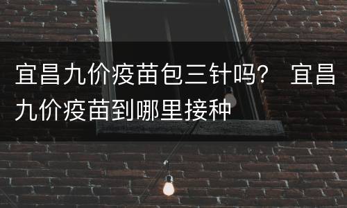 宜昌九价疫苗包三针吗？ 宜昌九价疫苗到哪里接种