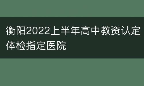 衡阳2022上半年高中教资认定体检指定医院