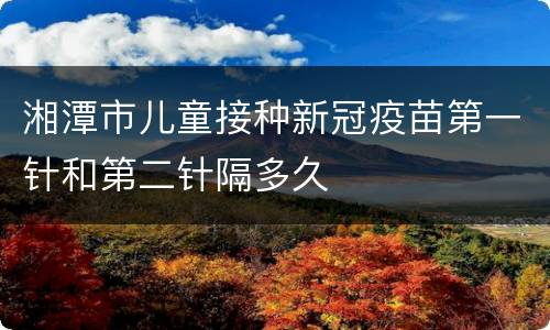 湘潭市儿童接种新冠疫苗第一针和第二针隔多久