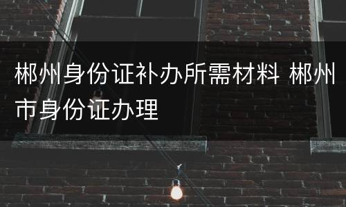 郴州身份证补办所需材料 郴州市身份证办理