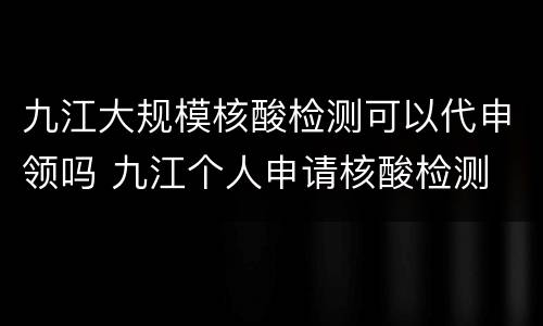 九江大规模核酸检测可以代申领吗 九江个人申请核酸检测