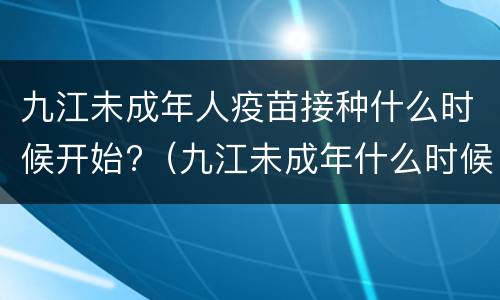九江未成年人疫苗接种什么时候开始?（九江未成年什么时候可以打疫苗）