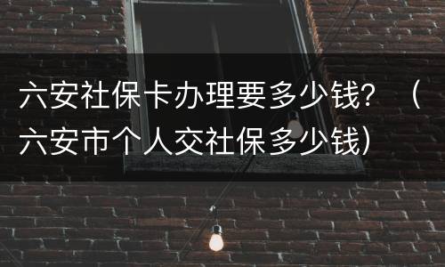 六安社保卡办理要多少钱？（六安市个人交社保多少钱）