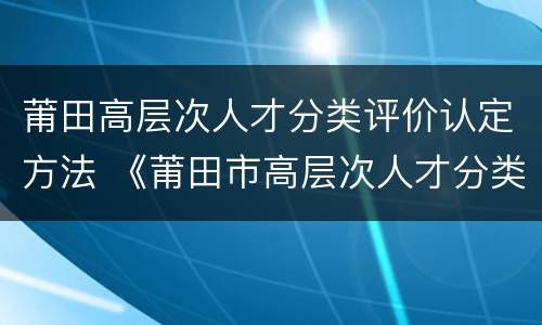 莆田高层次人才分类评价认定方法 《莆田市高层次人才分类评价认定办法》