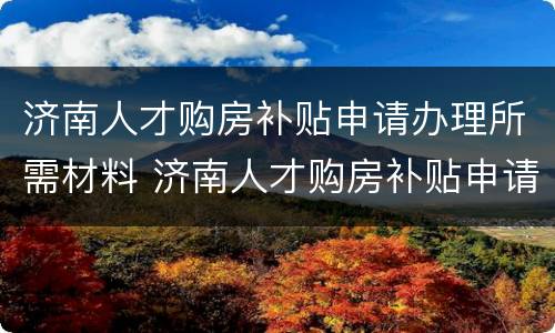 济南人才购房补贴申请办理所需材料 济南人才购房补贴申请条件