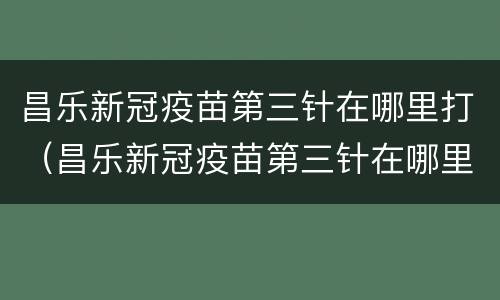 昌乐新冠疫苗第三针在哪里打（昌乐新冠疫苗第三针在哪里打的）