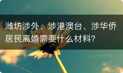 潍坊涉外、涉港澳台、涉华侨居民离婚需要什么材料？