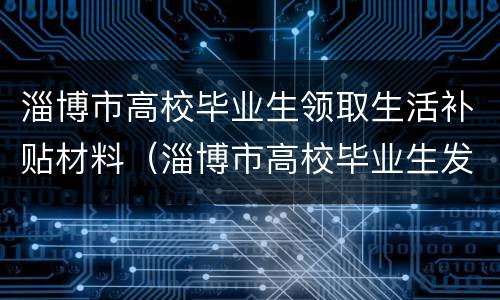 淄博市高校毕业生领取生活补贴材料（淄博市高校毕业生发放生活补贴实施细则）