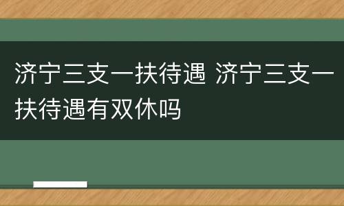 济宁三支一扶待遇 济宁三支一扶待遇有双休吗