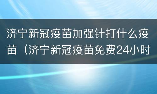 济宁新冠疫苗加强针打什么疫苗（济宁新冠疫苗免费24小时咨询）