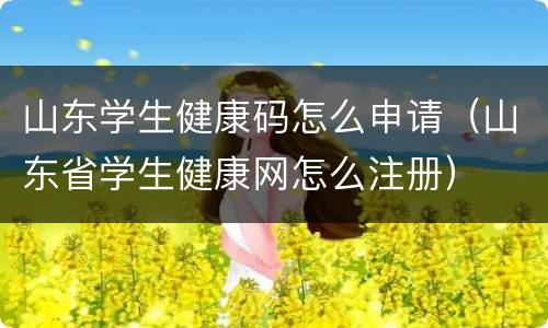 山东学生健康码怎么申请（山东省学生健康网怎么注册）