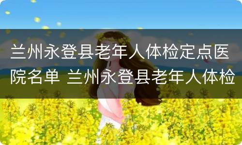兰州永登县老年人体检定点医院名单 兰州永登县老年人体检定点医院名单查询