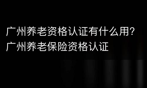 广州养老资格认证有什么用? 广州养老保险资格认证