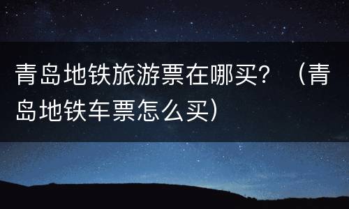 青岛地铁旅游票在哪买？（青岛地铁车票怎么买）