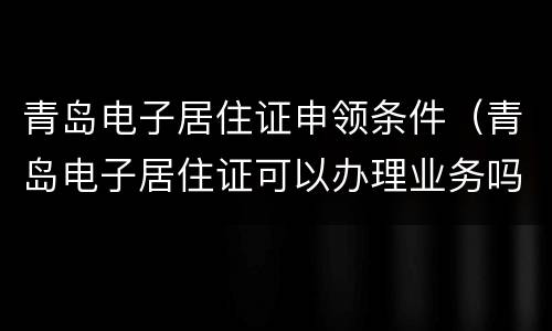 青岛电子居住证申领条件（青岛电子居住证可以办理业务吗）