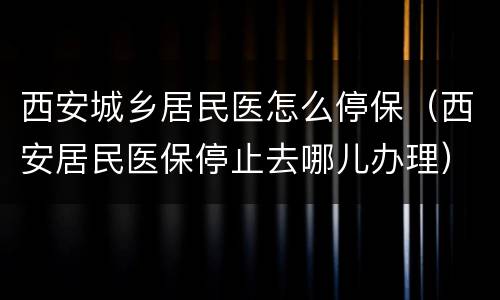 西安城乡居民医怎么停保（西安居民医保停止去哪儿办理）