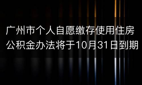 广州市个人自愿缴存使用住房公积金办法将于10月31日到期终止