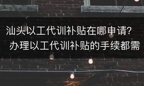 汕头以工代训补贴在哪申请？ 办理以工代训补贴的手续都需要什么
