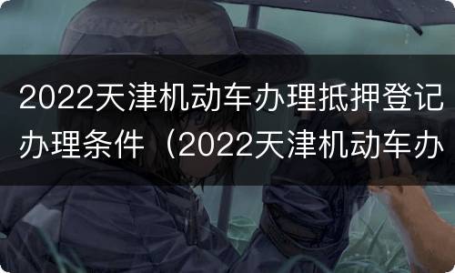 2022天津机动车办理抵押登记办理条件（2022天津机动车办理抵押登记办理条件是什么）
